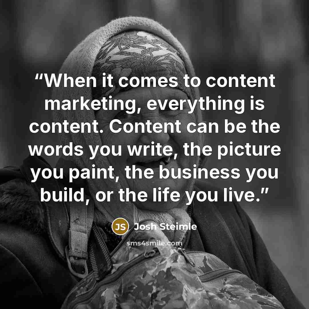 “When it comes to content marketing, everything is content. Content can be the words you write, the picture you paint, the business you build, or the life you live.” quote by Josh Steimle