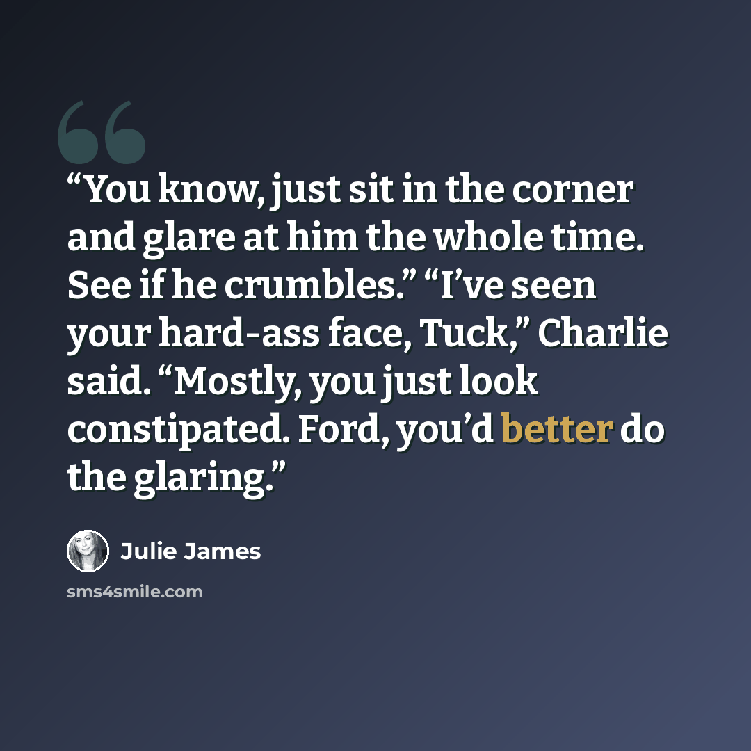 “You know, just sit in the corner and glare at him the whole time. See if he crumbles.” “I’ve seen your hard-ass face, Tuck,” Charlie said. “Mostly, you just look constipated. Ford, you’d better do the glaring.” quote by Julie James