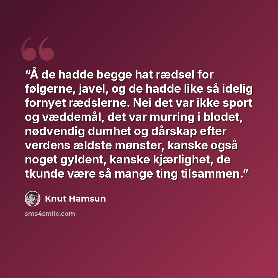 “Å de hadde begge hat rædsel for følgerne, javel, og de hadde like så idelig fornyet rædslerne. Nei det var ikke sport og væddemål, det var murring i blodet, nødvendig dumhet og dårskap efter verdens ældste mønster, kanske også noget gyldent, kanske kjærlighet, de tkunde være så mange ting tilsammen.” quote by Knut Hamsun