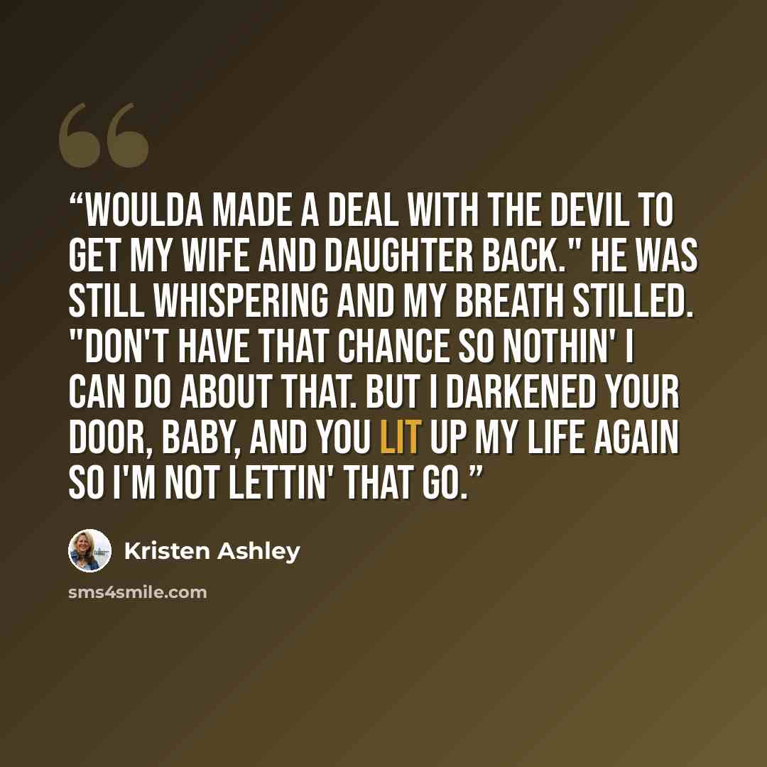 “Woulda made a deal with the devil to get my wife and daughter back." He was still whispering and my breath stilled. "Don't have that chance so nothin' I can do about that. But I darkened your door, baby, and you lit up my life again so I'm not lettin' that go.” quote by Kristen Ashley