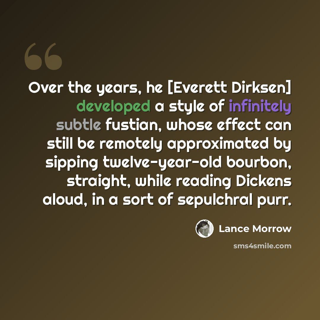“Over the years, he [Everett Dirksen] developed a style of infinitely subtle fustian, whose effect can still be remotely approximated by sipping twelve-year-old bourbon, straight, while reading Dickens aloud, in a sort of sepulchral purr.” quote by Lance Morrow