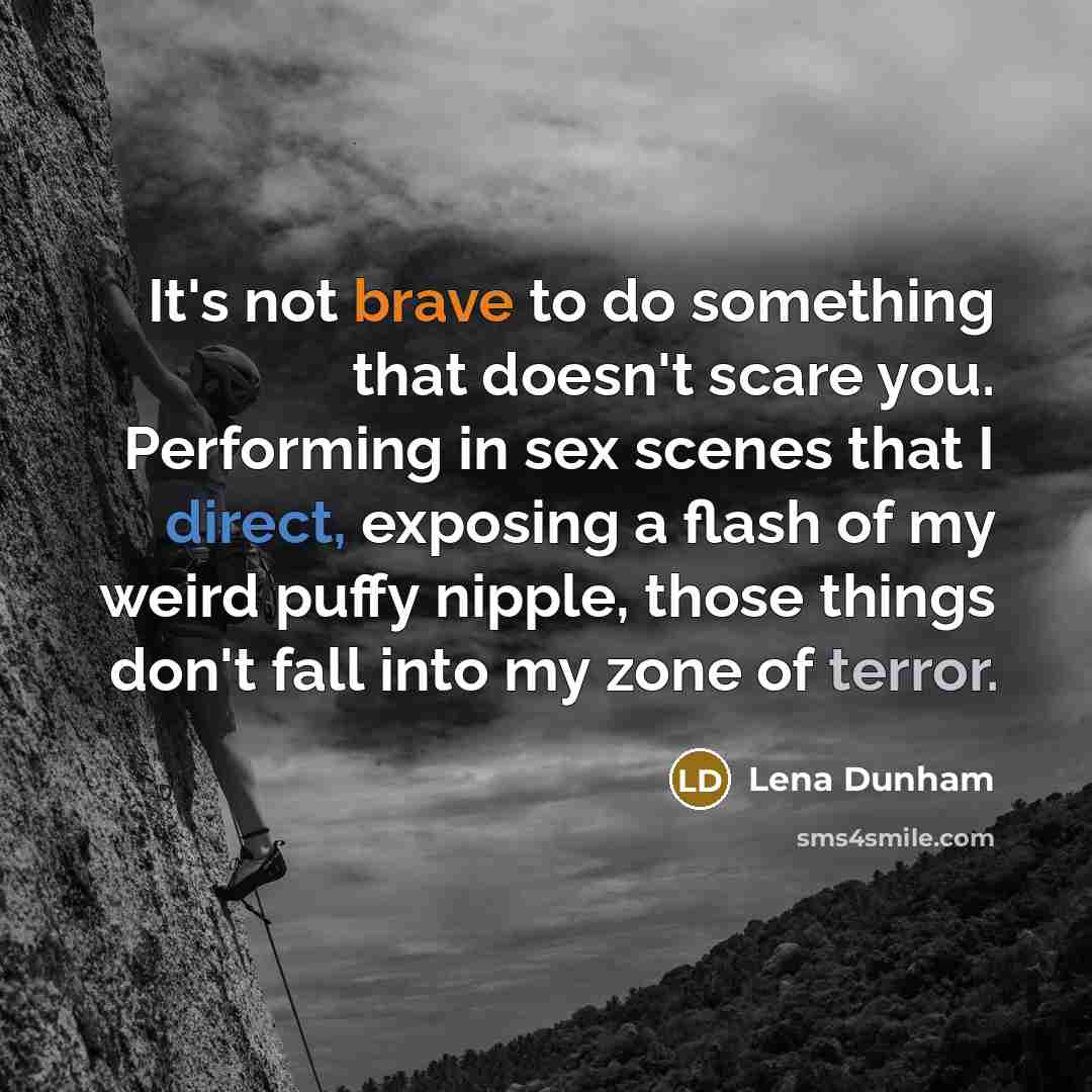 “It's not brave to do something that doesn't scare you. Performing in sex scenes that I direct, exposing a flash of my weird puffy nipple, those things don't fall into my zone of terror.” quote by Lena Dunham
