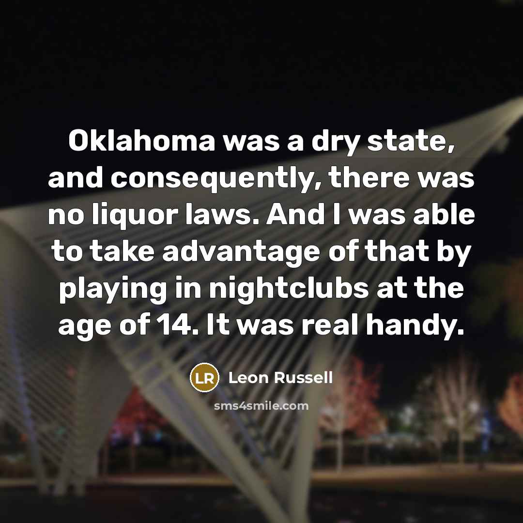 “Oklahoma was a dry state, and consequently, there was no liquor laws. And I was able to take advantage of that by playing in nightclubs at the age of 14. It was real handy.” quote by Leon Russell