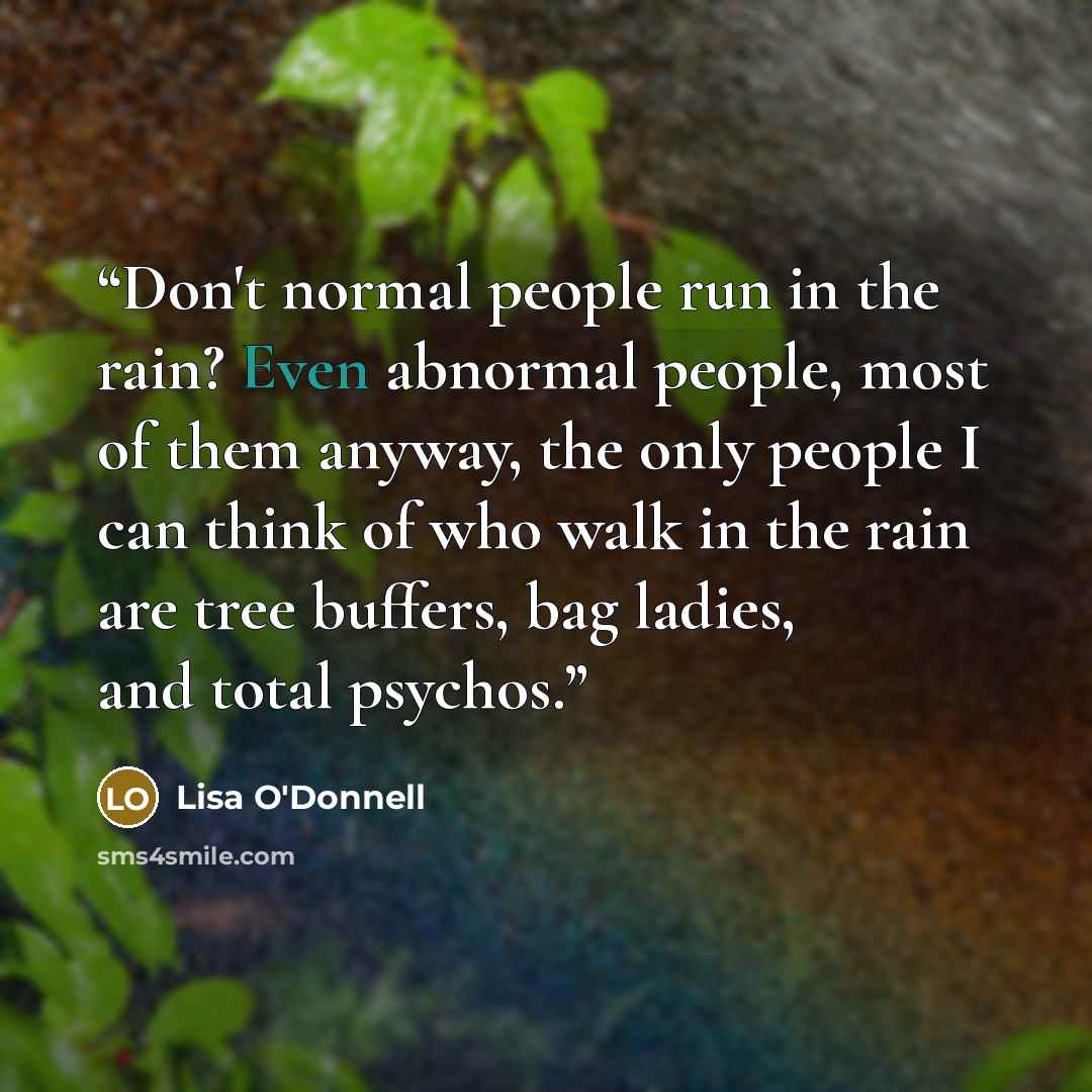 “Don't normal people run in the rain? Even abnormal people, most of them anyway, the only people I can think of who walk in the rain are tree buffers, bag ladies, and total psychos.” quote by Lisa O'Donnell