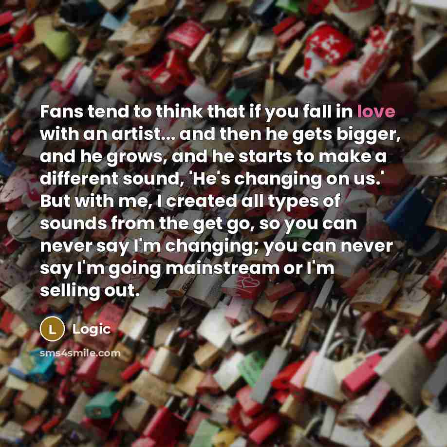 “Fans tend to think that if you fall in love with an artist... and then he gets bigger, and he grows, and he starts to make a different sound, 'He's changing on us.' But with me, I created all types of sounds from the get go, so you can never say I'm changing; you can never say I'm going mainstream…” quote by Logic