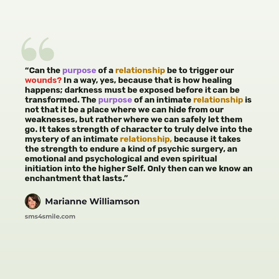 “Can the purpose of a relationship be to trigger our wounds? In a way, yes, because that is how healing happens; darkness must be exposed before it can be transformed. The purpose of an intimate relationship is not that it be a place where we can hide from our weaknesses, but rather where we can…” quote by Marianne Williamson
