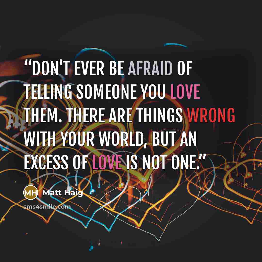 “Don't ever be afraid of telling someone you love them. There are things wrong with your world, but an excess of love is not one.” quote by Matt Haig