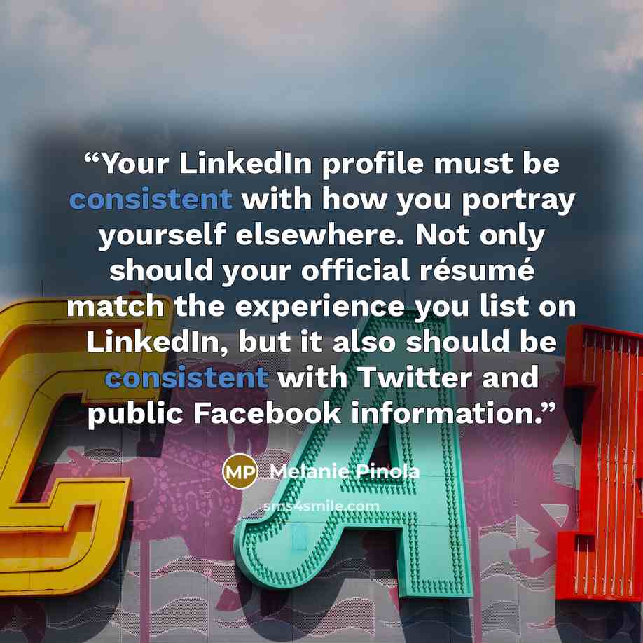 “Your LinkedIn profile must be consistent with how you portray yourself elsewhere. Not only should your official résumé match the experience you list on LinkedIn, but it also should be consistent with Twitter and public Facebook information.” quote by Melanie Pinola