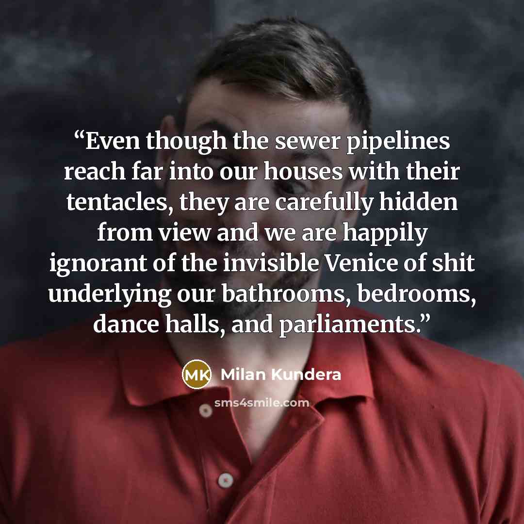 “Even though the sewer pipelines reach far into our houses with their tentacles, they are carefully hidden from view and we are happily ignorant of the invisible Venice of shit underlying our bathrooms, bedrooms, dance halls, and parliaments.” quote by Milan Kundera