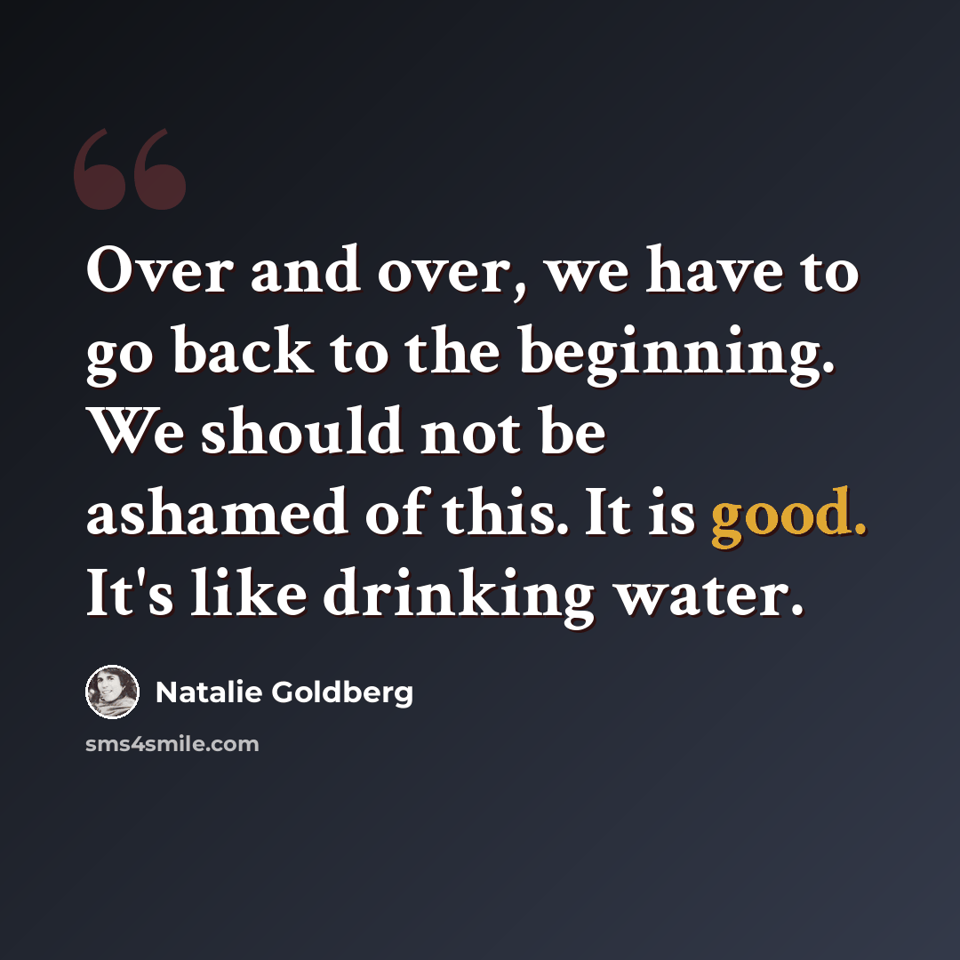 “Over and over, we have to go back to the beginning. We should not be ashamed of this. It is good. It's like drinking water.” quote by Natalie Goldberg