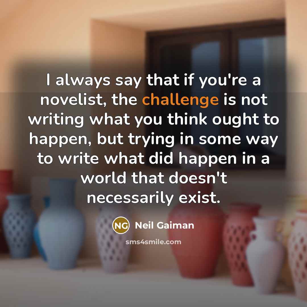 “I always say that if you're a novelist, the challenge is not writing what you think ought to happen, but trying in some way to write what did happen in a world that doesn't necessarily exist.” quote by Neil Gaiman
