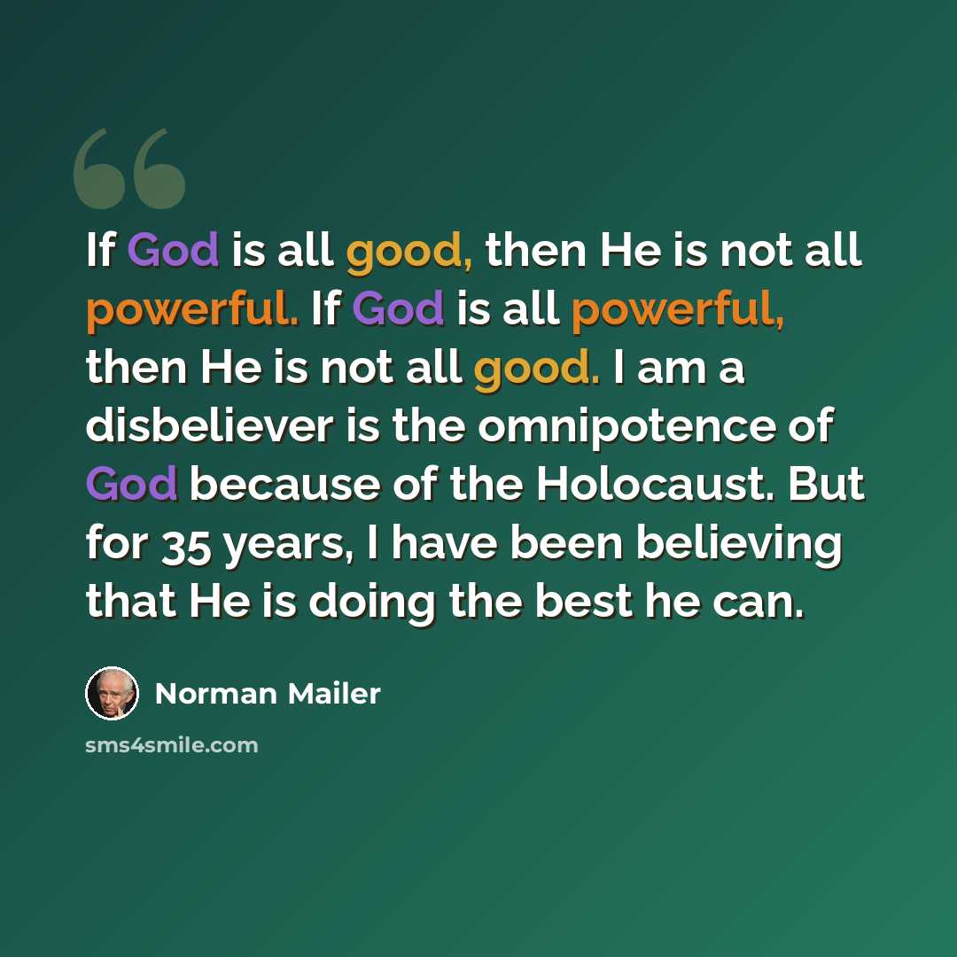 “If God is all good, then He is not all powerful. If God is all powerful, then He is not all good. I am a disbeliever is the omnipotence of God because of the Holocaust. But for 35 years, I have been believing that He is doing the best he can.” quote by Norman Mailer