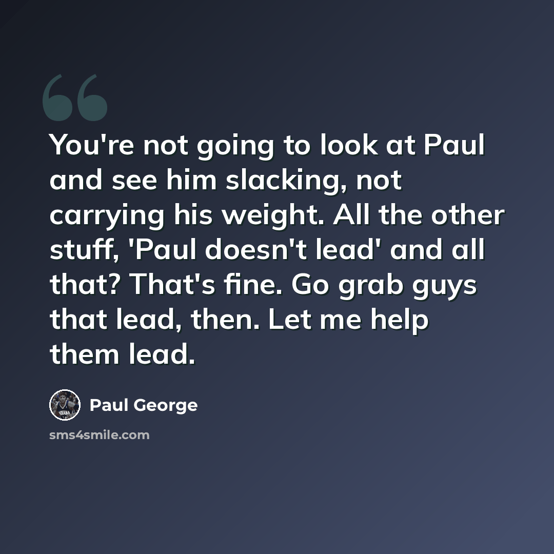 “You're not going to look at Paul and see him slacking, not carrying his weight. All the other stuff, 'Paul doesn't lead' and all that? That's fine. Go grab guys that lead, then. Let me help them lead.” quote by Paul George