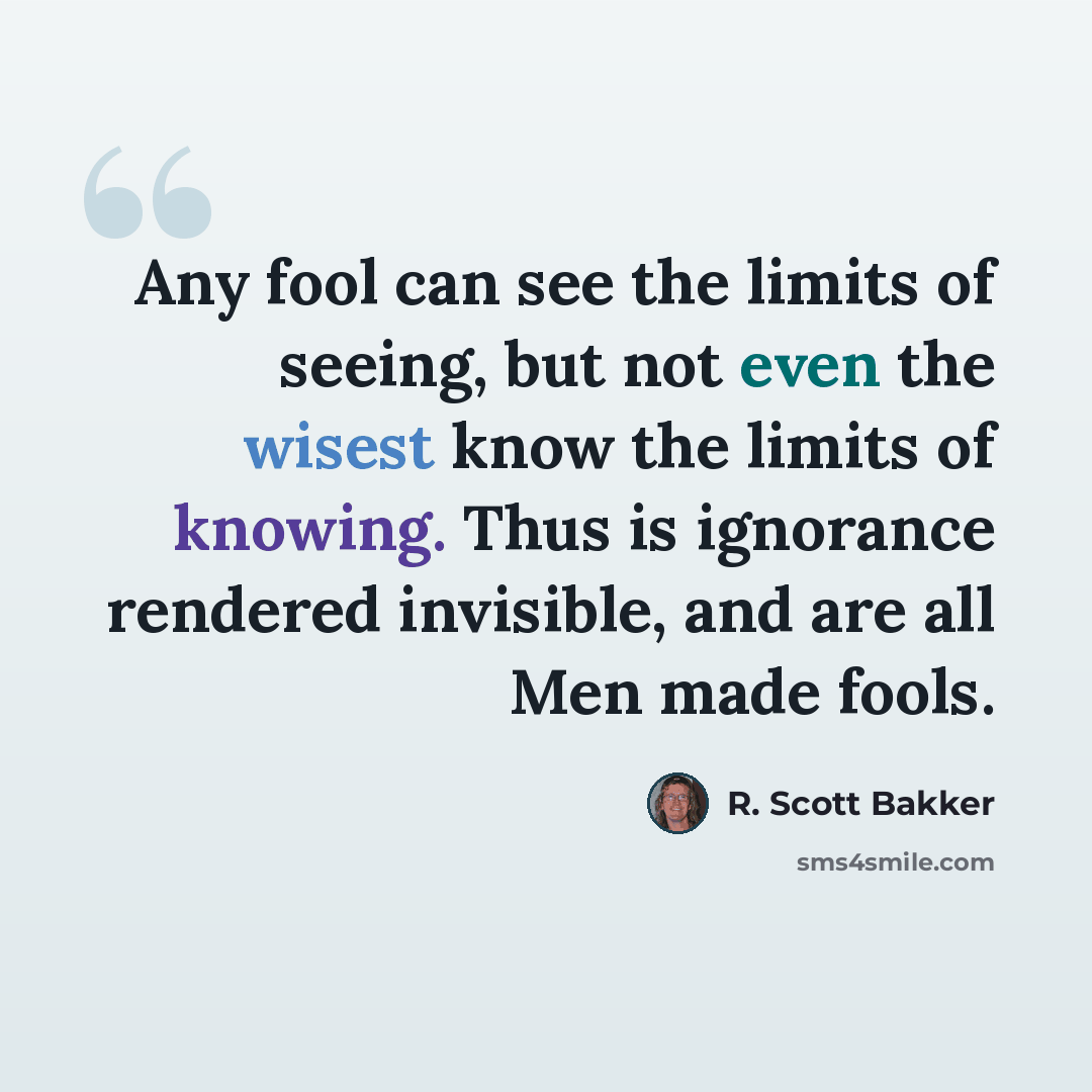 “Any fool can see the limits of seeing, but not even the wisest know the limits of knowing. Thus is ignorance rendered invisible, and are all Men made fools.” quote by R. Scott Bakker