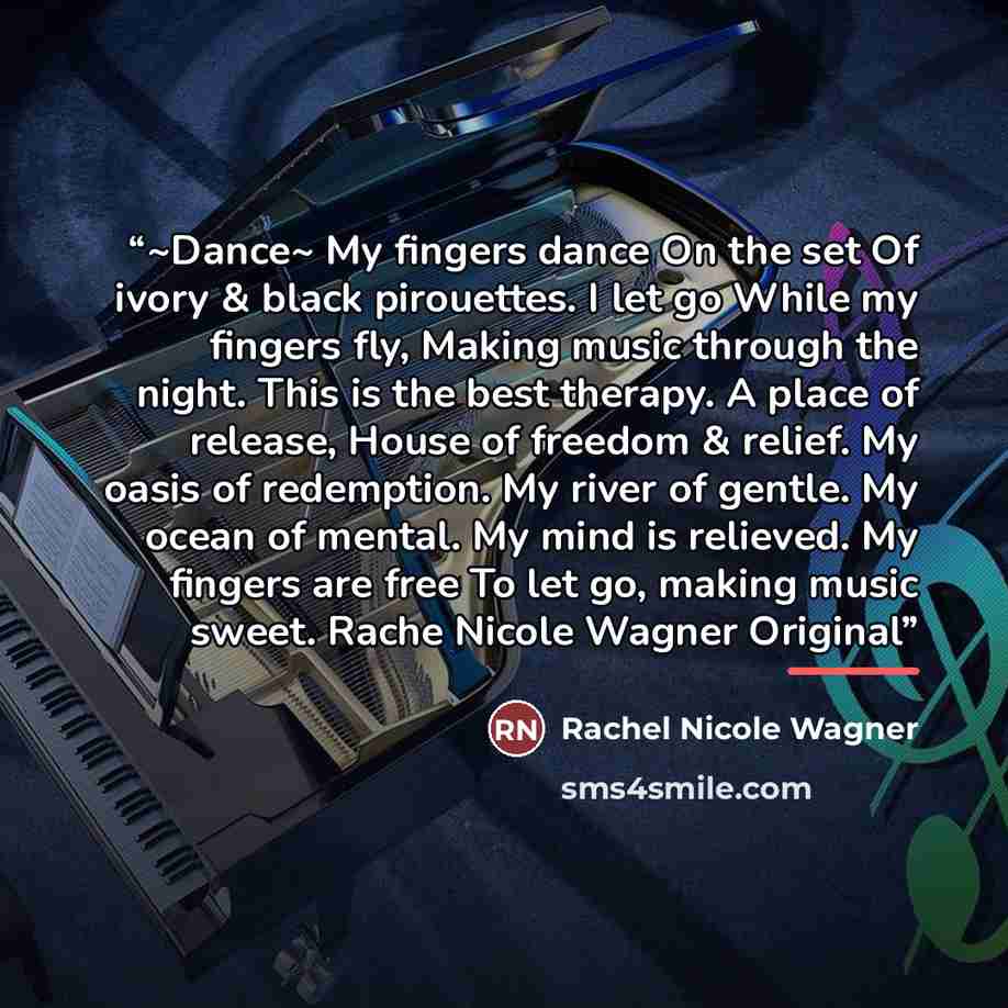 “~Dance~ My fingers dance On the set Of ivory & black pirouettes. I let go While my fingers fly, Making music through the night. This is the best therapy. A place of release, House of freedom & relief. My oasis of redemption. My river of gentle. My ocean of mental. My mind is relieved. My fingers…” quote by Rachel Nicole Wagner
