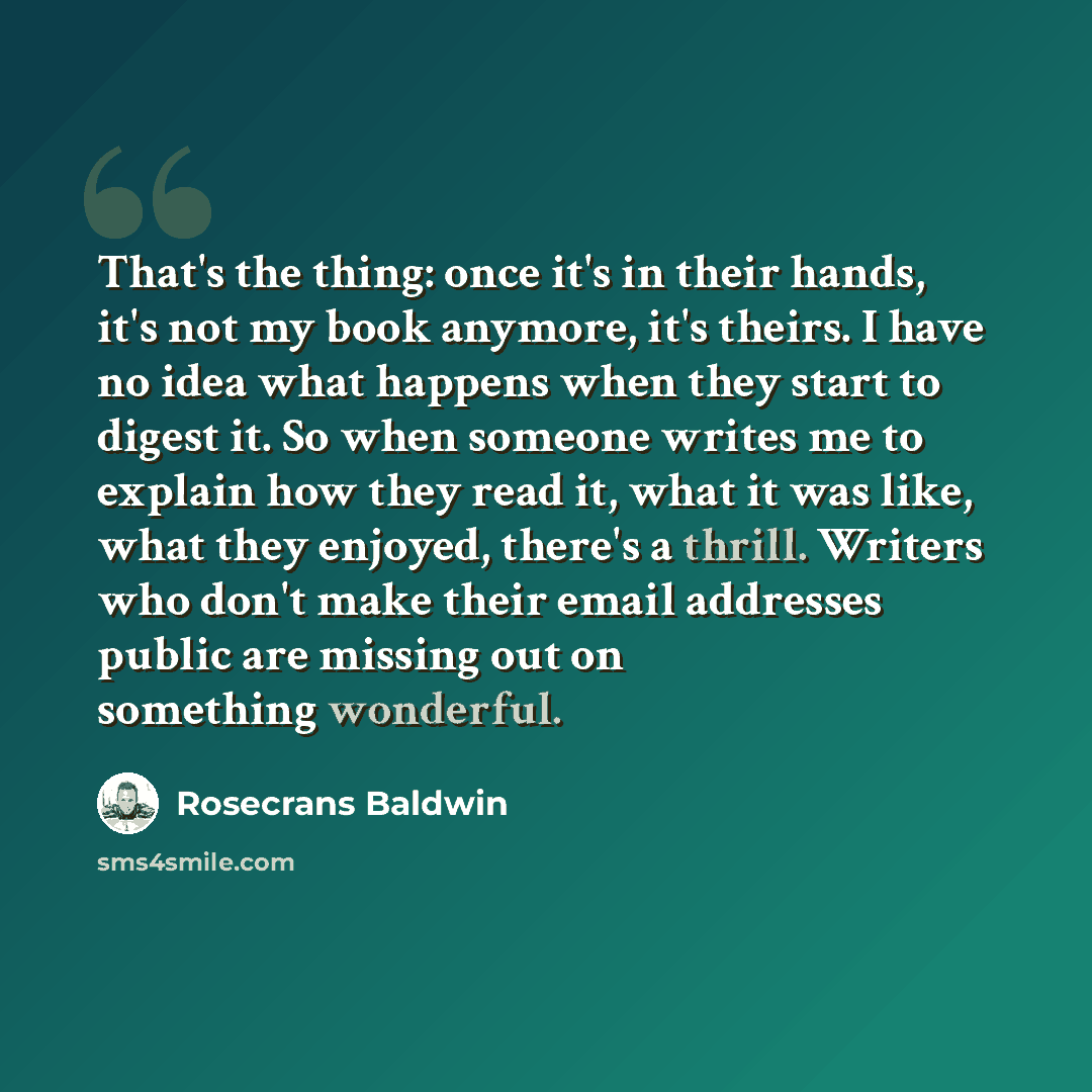 “That's the thing: once it's in their hands, it's not my book anymore, it's theirs. I have no idea what happens when they start to digest it. So when someone writes me to explain how they read it, what it was like, what they enjoyed, there's a thrill. Writers who don't make their email addresses…” quote by Rosecrans Baldwin