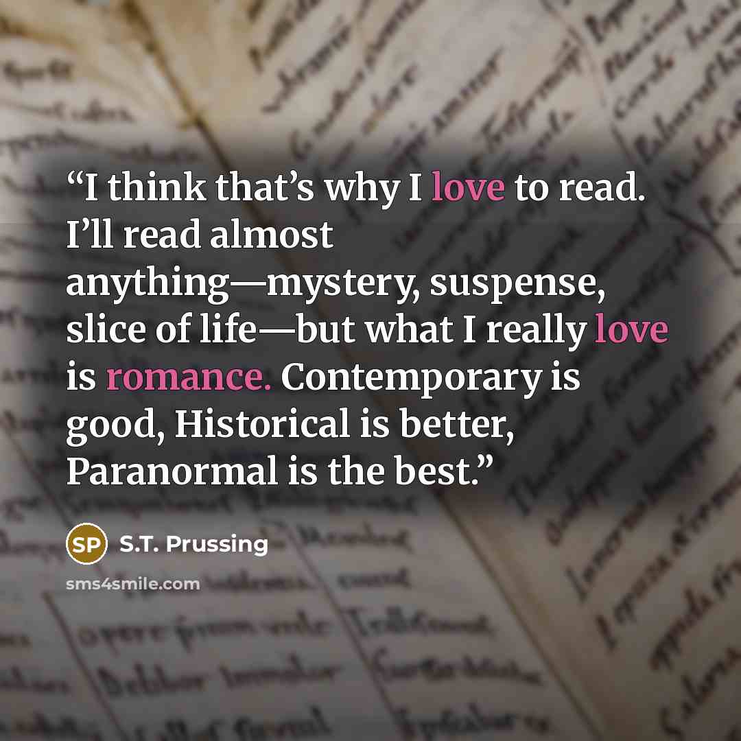 “I think that’s why I love to read. I’ll read almost anything—mystery, suspense, slice of life—but what I really love is romance. Contemporary is good, Historical is better, Paranormal is the best.” quote by S.T. Prussing