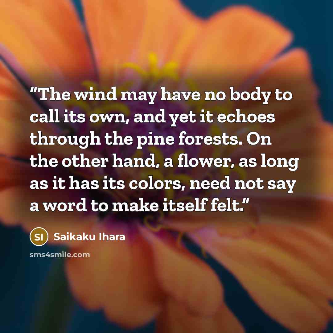 “The wind may have no body to call its own, and yet it echoes through the pine forests. On the other hand, a flower, as long as it has its colors, need not say a word to make itself felt.” quote by Saikaku Ihara