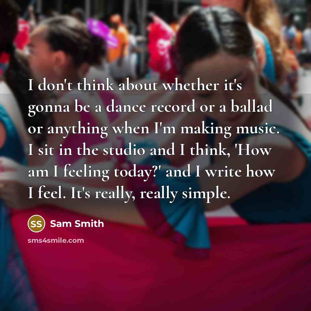 “I don't think about whether it's gonna be a dance record or a ballad or anything when I'm making music. I sit in the studio and I think, 'How am I feeling today?' and I write how I feel. It's really, really simple.” quote by Sam Smith