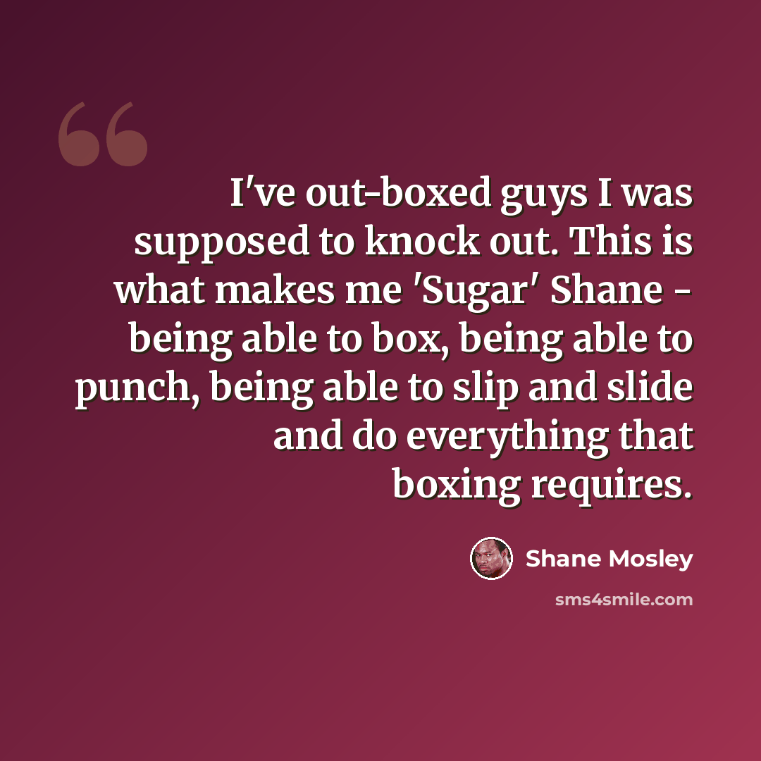 “I've out-boxed guys I was supposed to knock out. This is what makes me 'Sugar' Shane - being able to box, being able to punch, being able to slip and slide and do everything that boxing requires.” quote by Shane Mosley