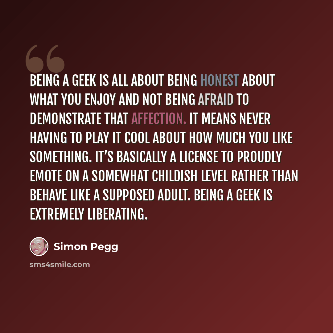 “Being a geek is all about being honest about what you enjoy and not being afraid to demonstrate that affection. It means never having to play it cool about how much you like something. It’s basically a license to proudly emote on a somewhat childish level rather than behave like a supposed adult…” quote by Simon Pegg