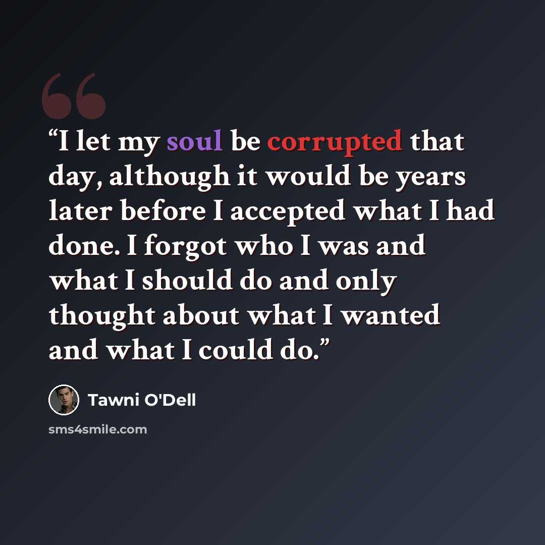 “I let my soul be corrupted that day, although it would be years later before I accepted what I had done. I forgot who I was and what I should do and only thought about what I wanted and what I could do.” quote by Tawni O'Dell