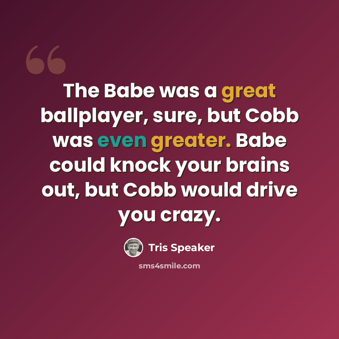 “The Babe was a great ballplayer, sure, but Cobb was even greater. Babe could knock your brains out, but Cobb would drive you crazy.” quote by Tris Speaker