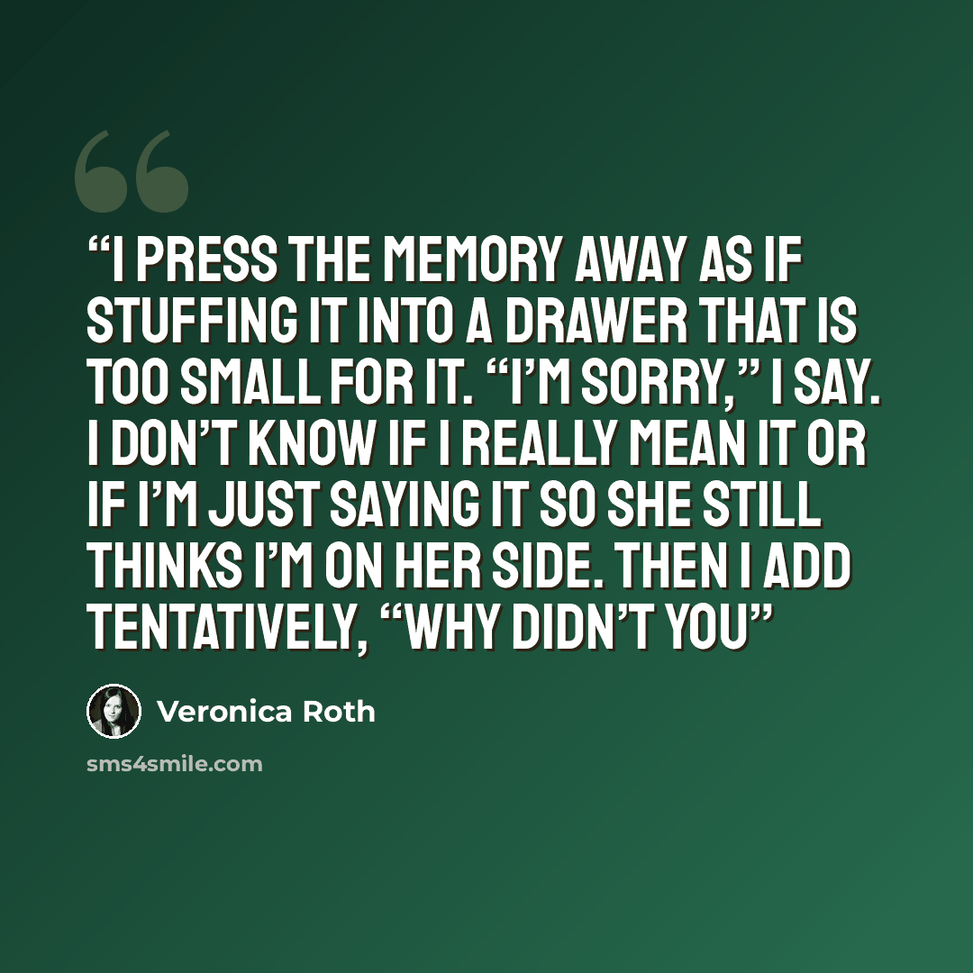 “I press the memory away as if stuffing it into a drawer that is too small for it. “I’m sorry,” I say. I don’t know if I really mean it or if I’m just saying it so she still thinks I’m on her side. Then I add tentatively, “Why didn’t you” quote by Veronica Roth