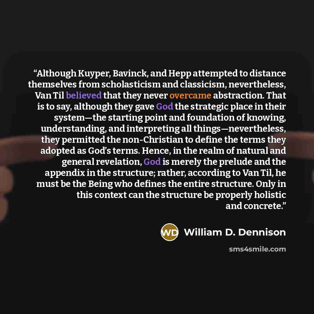 “Although Kuyper, Bavinck, and Hepp attempted to distance themselves from scholasticism and classicism, nevertheless, Van Til believed that they never overcame abstraction. That is to say, although they gave God the strategic place in their system—the starting point and foundation of knowing…” quote by William D. Dennison