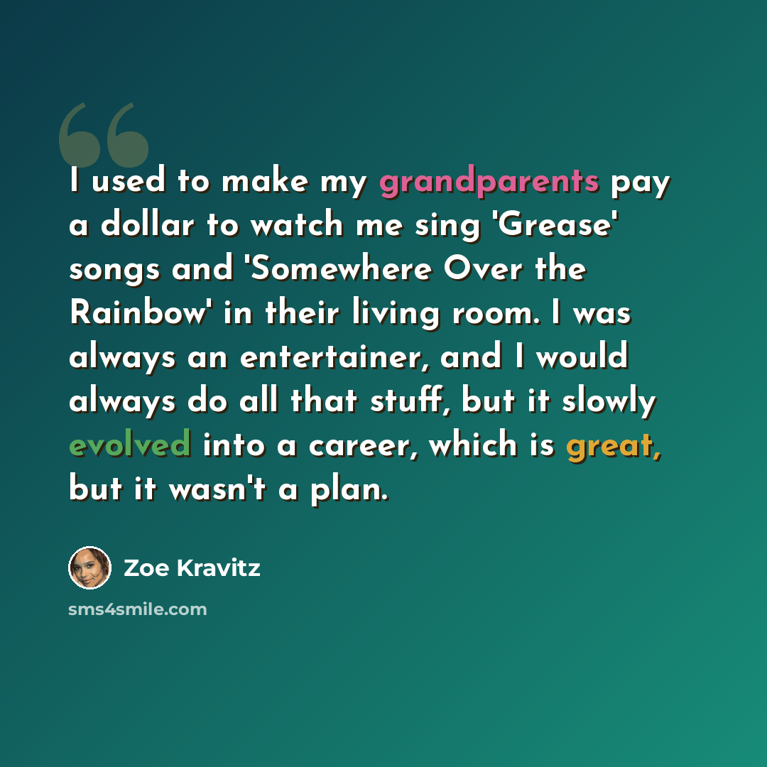 “I used to make my grandparents pay a dollar to watch me sing 'Grease' songs and 'Somewhere Over the Rainbow' in their living room. I was always an entertainer, and I would always do all that stuff, but it slowly evolved into a career, which is great, but it wasn't a plan.” quote by Zoe Kravitz