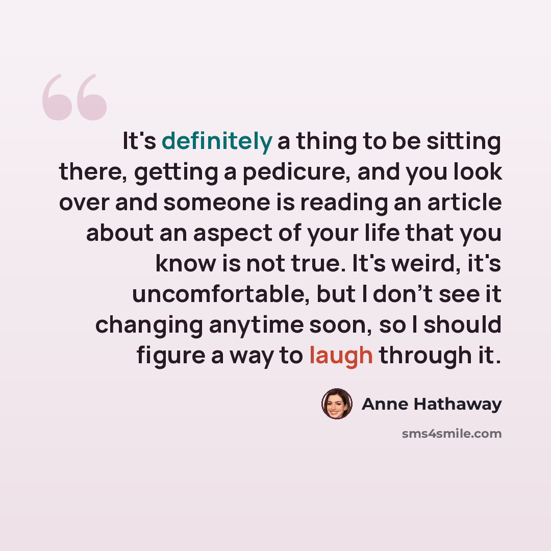 “It's definitely a thing to be sitting there, getting a pedicure, and you look over and someone is reading an article about an aspect of your life that you know is not true. It's weird, it's uncomfortable, but I don't see it changing anytime soon, so I should figure a way to laugh through it.” quote by Anne Hathaway