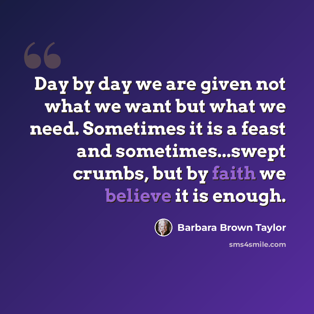 “Day by day we are given not what we want but what we need. Sometimes it is a feast and sometimes...swept crumbs, but by faith we believe it is enough.” quote by Barbara Brown Taylor
