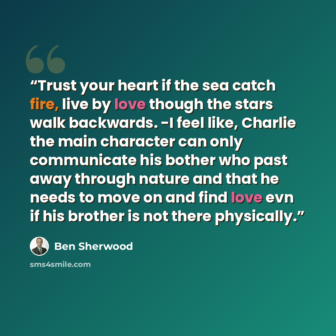 “Trust your heart if the sea catch fire, live by love though the stars walk backwards. -I feel like, Charlie the main character can only communicate his bother who past away through nature and that he needs to move on and find love evn if his brother is not there physically.” quote by Ben Sherwood