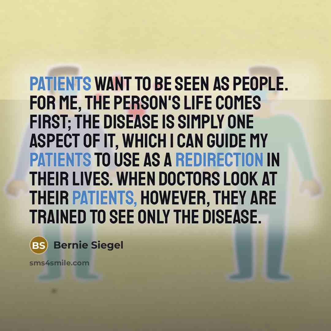 “Patients want to be seen as people. For me, the person's life comes first; the disease is simply one aspect of it, which I can guide my patients to use as a redirection in their lives. When doctors look at their patients, however, they are trained to see only the disease.” quote by Bernie Siegel
