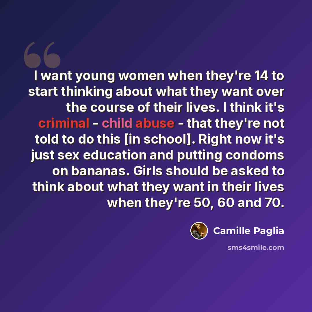 “I want young women when they're 14 to start thinking about what they want over the course of their lives. I think it's criminal - child abuse - that they're not told to do this [in school]. Right now it's just sex education and putting condoms on bananas. Girls should be asked to think about what…” quote by Camille Paglia