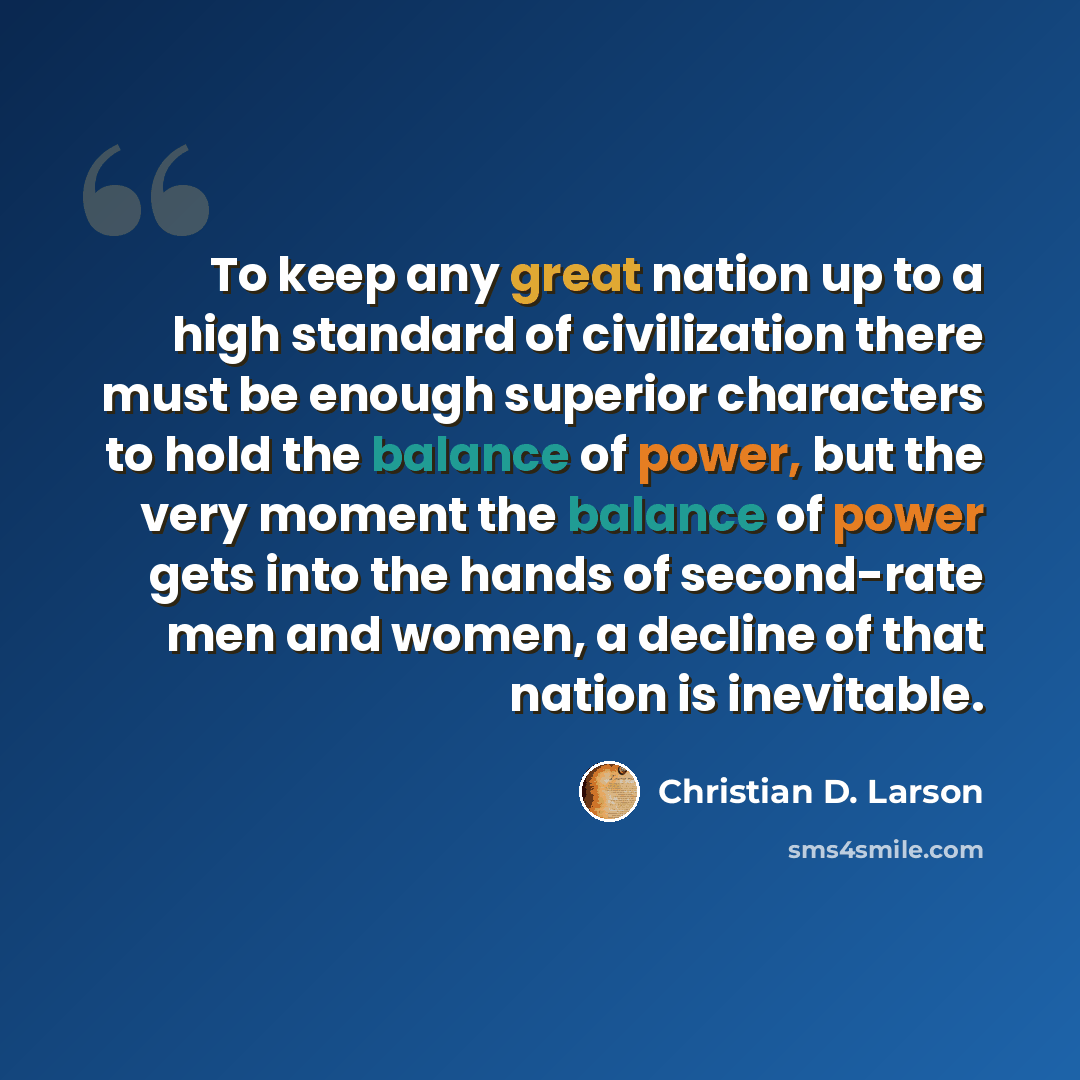 “To keep any great nation up to a high standard of civilization there must be enough superior characters to hold the balance of power, but the very moment the balance of power gets into the hands of second-rate men and women, a decline of that nation is inevitable.” quote by Christian D. Larson