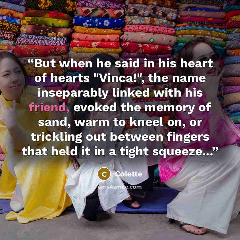 “But when he said in his heart of hearts "Vinca!", the name inseparably linked with his friend, evoked the memory of sand, warm to kneel on, or trickling out between fingers that held it in a tight squeeze...” quote by Colette