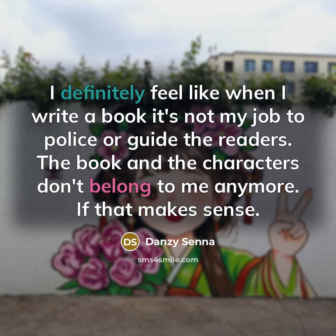 “I definitely feel like when I write a book it's not my job to police or guide the readers. The book and the characters don't belong to me anymore. If that makes sense.” quote by Danzy Senna