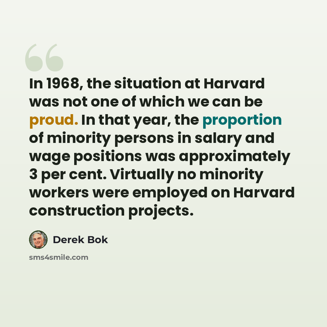 “In 1968, the situation at Harvard was not one of which we can be proud. In that year, the proportion of minority persons in salary and wage positions was approximately 3 per cent. Virtually no minority workers were employed on Harvard construction projects.” quote by Derek Bok