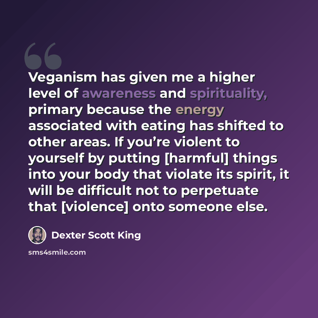 “Veganism has given me a higher level of awareness and spirituality, primary because the energy associated with eating has shifted to other areas. If you’re violent to yourself by putting [harmful] things into your body that violate its spirit, it will be difficult not to perpetuate that [violence]…” quote by Dexter Scott King