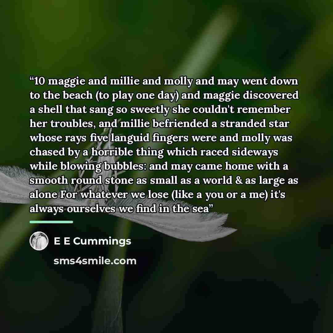 “10 maggie and millie and molly and may went down to the beach (to play one day) and maggie discovered a shell that sang so sweetly she couldn't remember her troubles, and millie befriended a stranded star whose rays five languid fingers were and molly was chased by a horrible thing which raced…” quote by E E Cummings