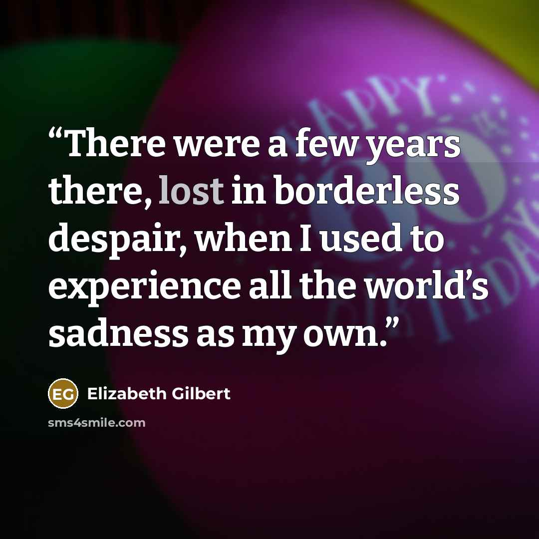“There were a few years there, lost in borderless despair, when I used to experience all the world’s sadness as my own.” quote by Elizabeth Gilbert