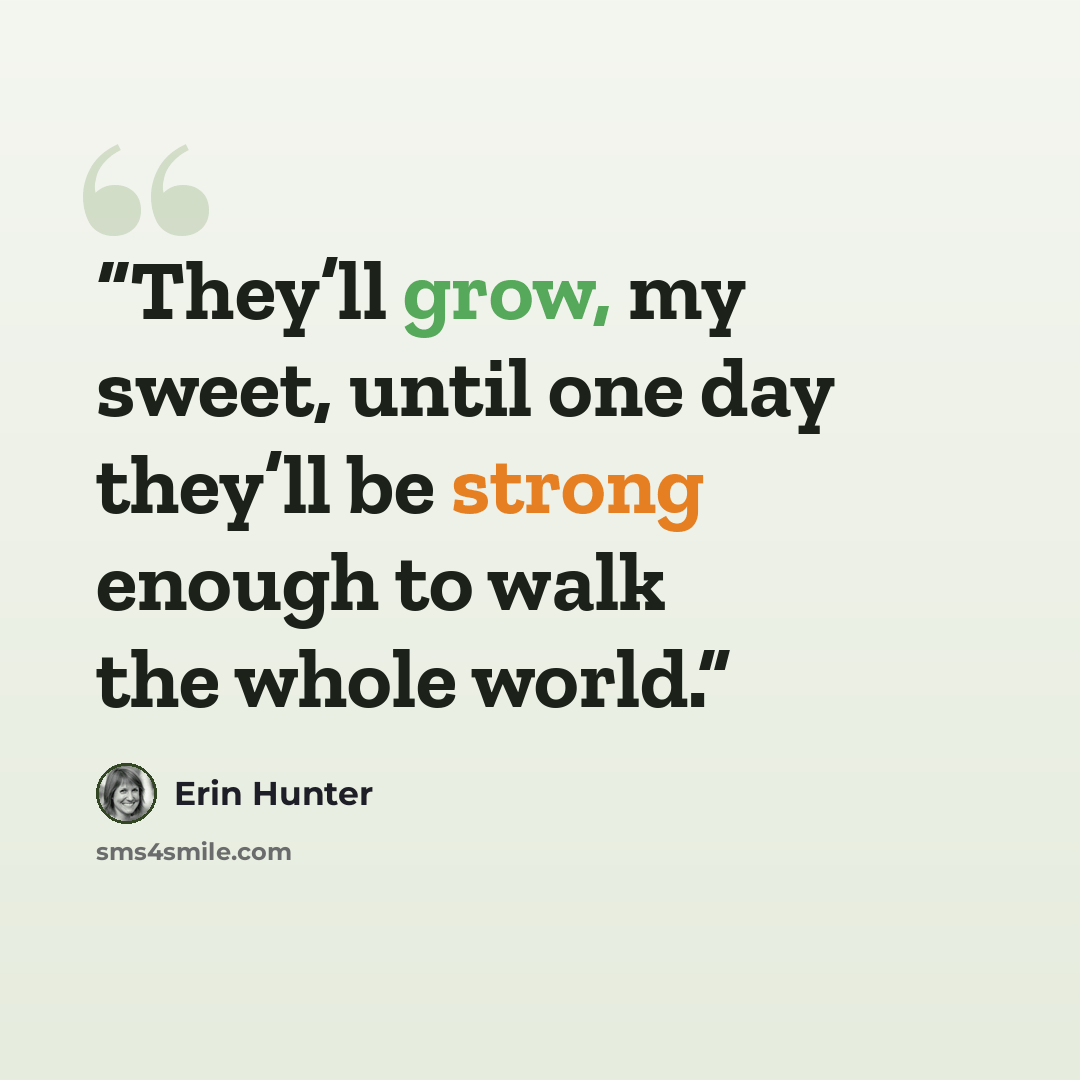 “They’ll grow, my sweet, until one day they’ll be strong enough to walk the whole world.” quote by Erin Hunter