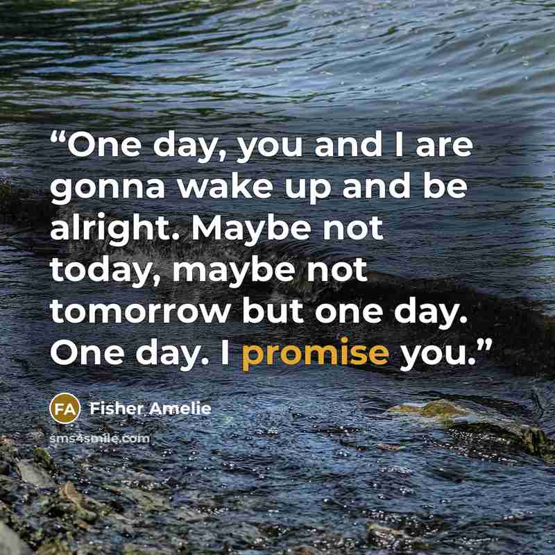“One day, you and I are gonna wake up and be alright. Maybe not today, maybe not tomorrow but one day. One day. I promise you.” quote by Fisher Amelie