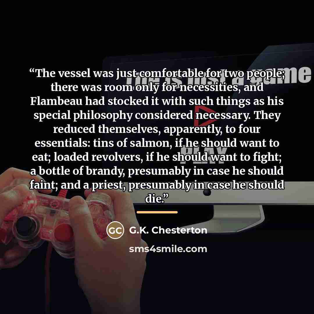 “The vessel was just comfortable for two people; there was room only for necessities, and Flambeau had stocked it with such things as his special philosophy considered necessary. They reduced themselves, apparently, to four essentials: tins of salmon, if he should want to eat; loaded revolvers, if…” quote by G.K. Chesterton