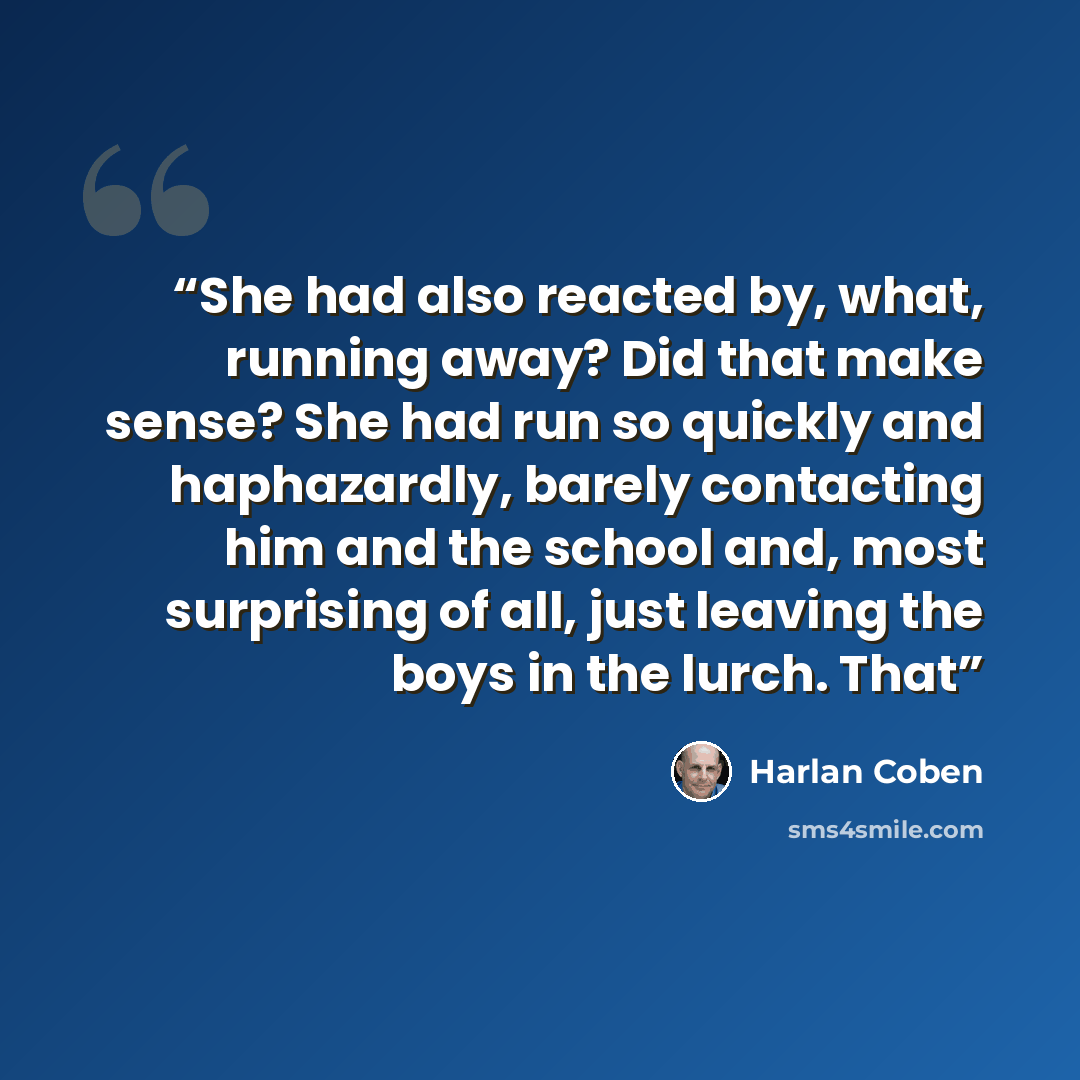 “She had also reacted by, what, running away? Did that make sense? She had run so quickly and haphazardly, barely contacting him and the school and, most surprising of all, just leaving the boys in the lurch. That” quote by Harlan Coben
