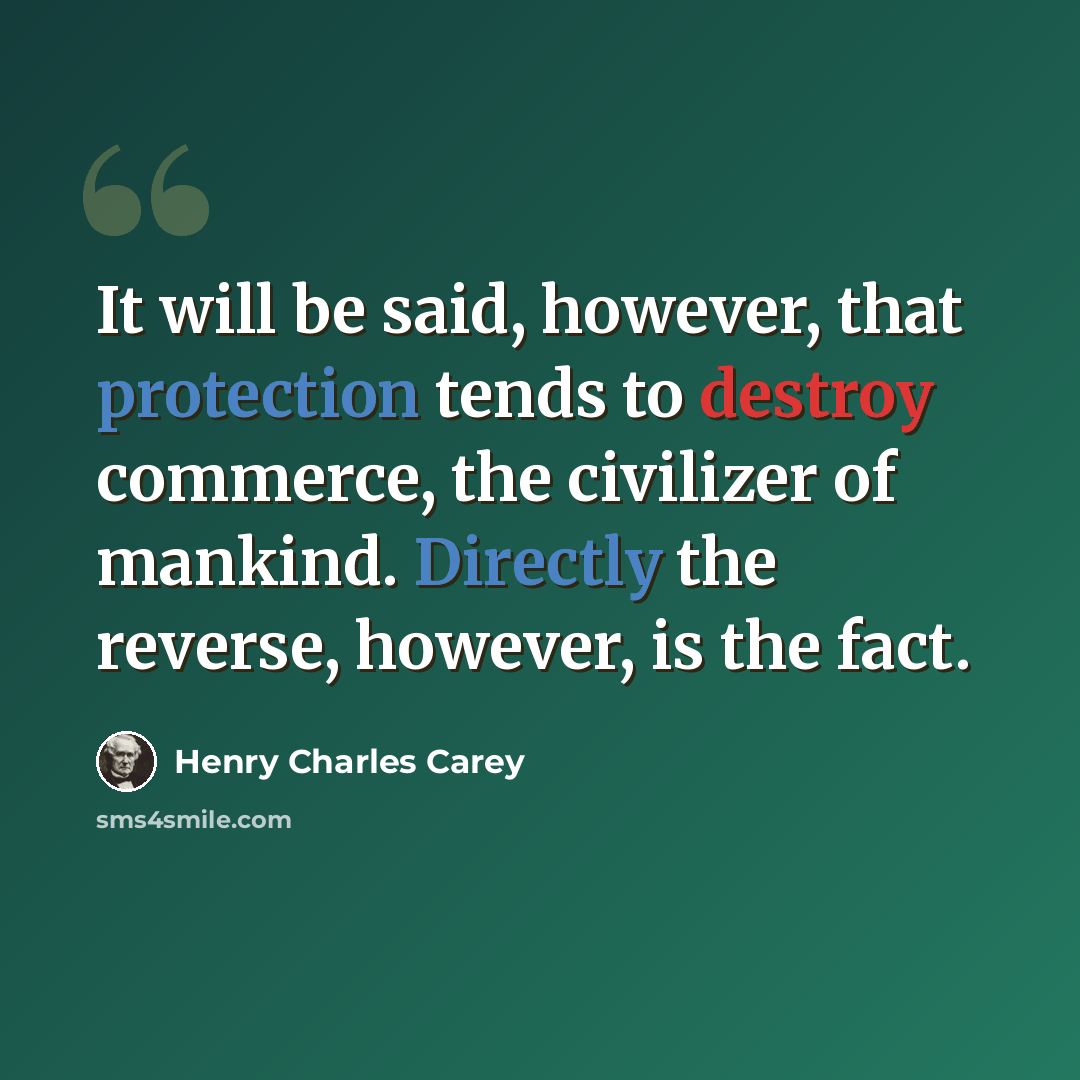“It will be said, however, that protection tends to destroy commerce, the civilizer of mankind. Directly the reverse, however, is the fact.” quote by Henry Charles Carey