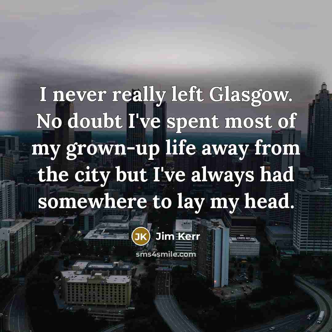 “I never really left Glasgow. No doubt I've spent most of my grown-up life away from the city but I've always had somewhere to lay my head.” quote by Jim Kerr