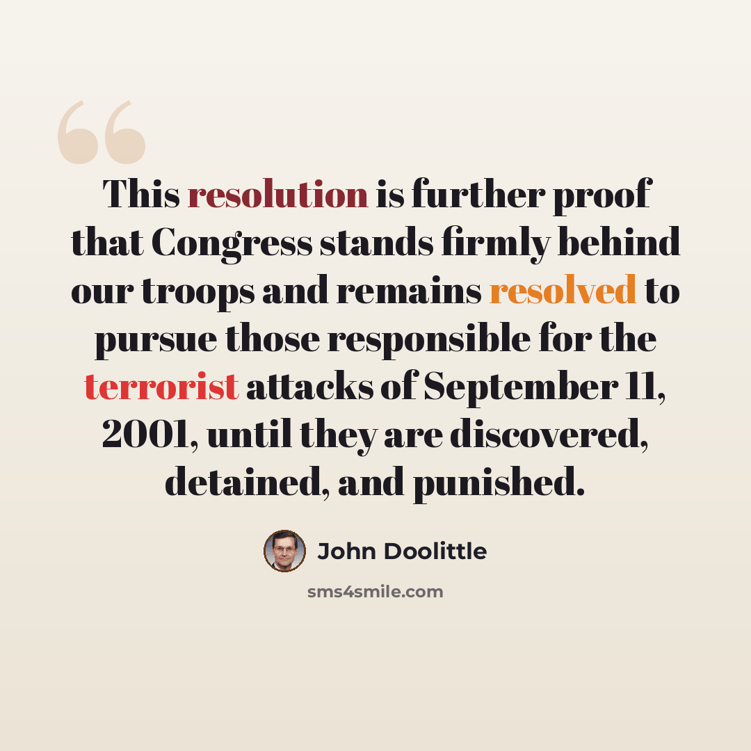 “This resolution is further proof that Congress stands firmly behind our troops and remains resolved to pursue those responsible for the terrorist attacks of September 11, 2001, until they are discovered, detained, and punished.” quote by John Doolittle