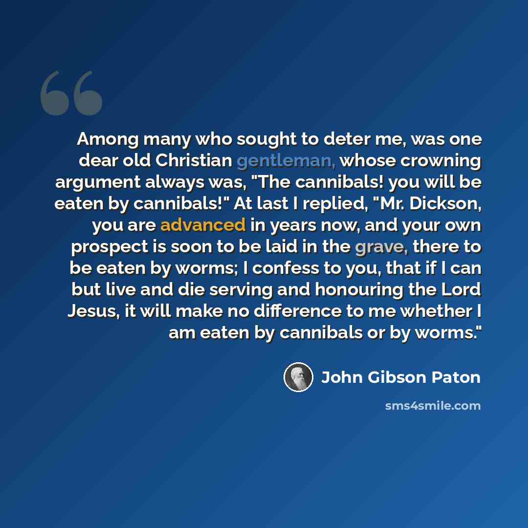 “Among many who sought to deter me, was one dear old Christian gentleman, whose crowning argument always was, "The cannibals! you will be eaten by cannibals!" At last I replied, "Mr. Dickson, you are advanced in years now, and your own prospect is soon to be laid in the grave, there to be eaten by…” quote by John Gibson Paton